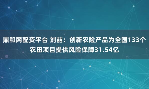 鼎和网配资平台 刘喆:创新农险产品为全国133个农田项目提供风险保障31.54亿