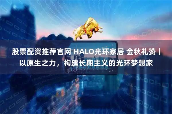 股票配资推荐官网 HALO光环家居 金秋礼赞｜以原生之力，构建长期主义的光环梦想家