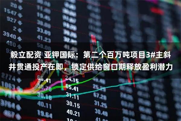 毅立配资 亚钾国际:第二个百万吨项目3#主斜井贯通投产在即,锁定供给窗口期释放盈利潜力