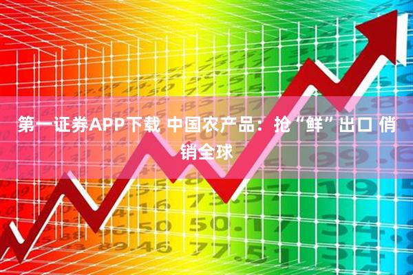 第一证券APP下载 中国农产品:抢“鲜”出口 俏销全球