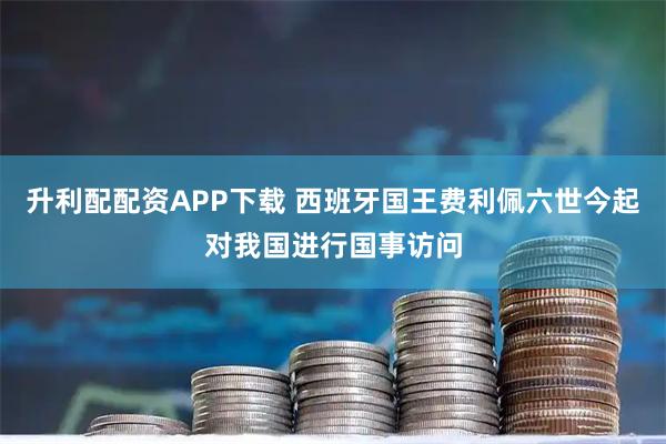 升利配配资APP下载 西班牙国王费利佩六世今起对我国进行国事访问