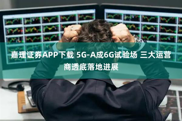 嘉理证券APP下载 5G-A成6G试验场 三大运营商透底落地进展