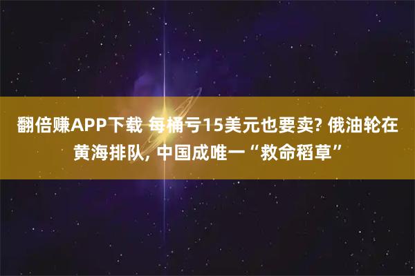 翻倍赚APP下载 每桶亏15美元也要卖? 俄油轮在黄海排队, 中国成唯一“救命稻草”