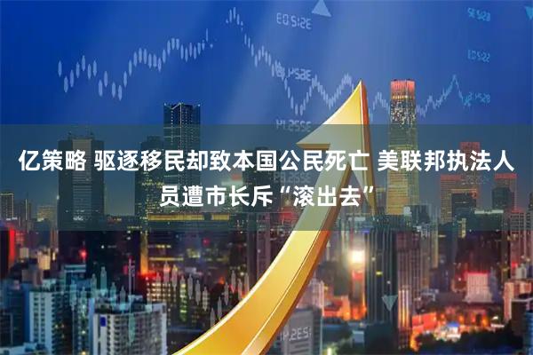 亿策略 驱逐移民却致本国公民死亡 美联邦执法人员遭市长斥“滚出去”