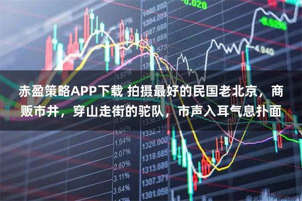 赤盈策略APP下载 拍摄最好的民国老北京，商贩市井，穿山走街的驼队，市声入耳气息扑面