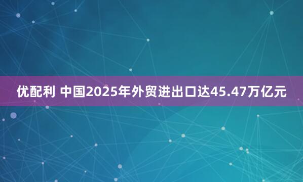 优配利 中国2025年外贸进出口达45.47万亿元