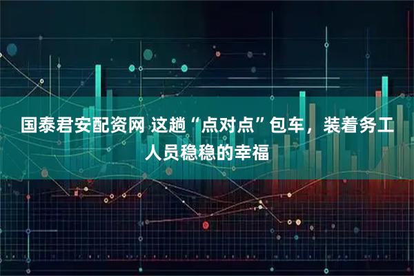 国泰君安配资网 这趟“点对点”包车，装着务工人员稳稳的幸福