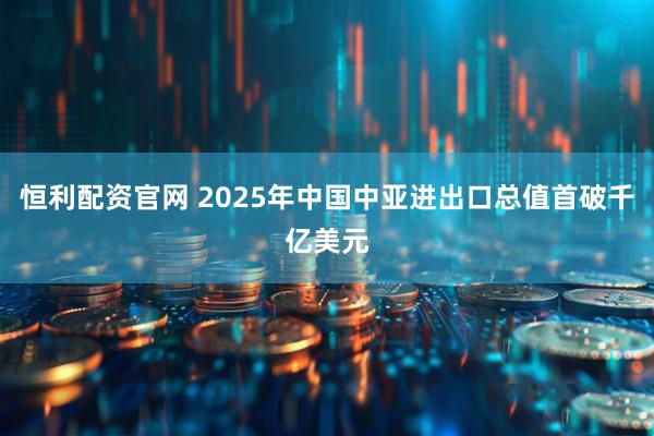 恒利配资官网 2025年中国中亚进出口总值首破千亿美元