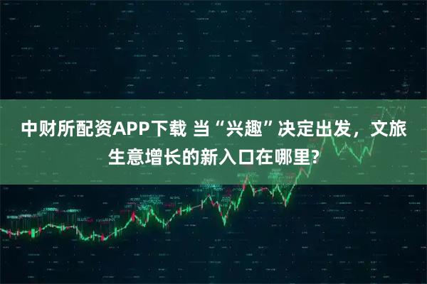 中财所配资APP下载 当“兴趣”决定出发,文旅生意增长的新入口在哪里?