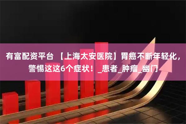 有富配资平台 【上海太安医院】胃癌不断年轻化，警惕这这6个症状！_患者_肿瘤_幽门