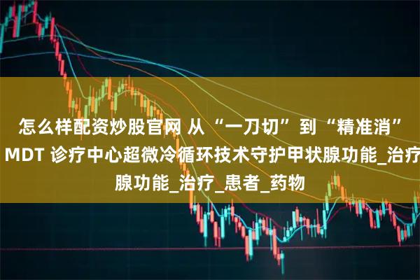怎么样配资炒股官网 从 “一刀切” 到 “精准消”:北京华坛 MDT 诊疗中心超微冷循环技术守护甲状腺功能_治疗_患者_药物