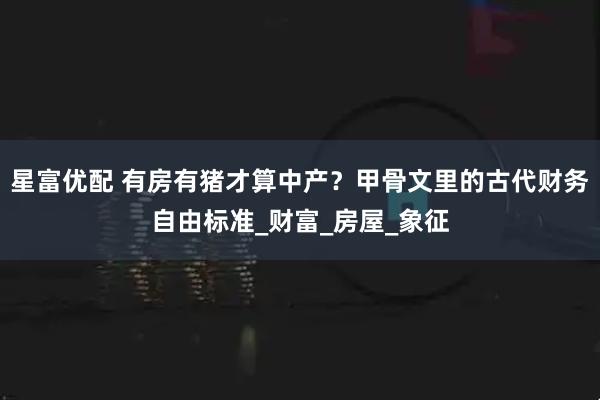 星富优配 有房有猪才算中产?甲骨文里的古代财务自由标准_财富_房屋_象征