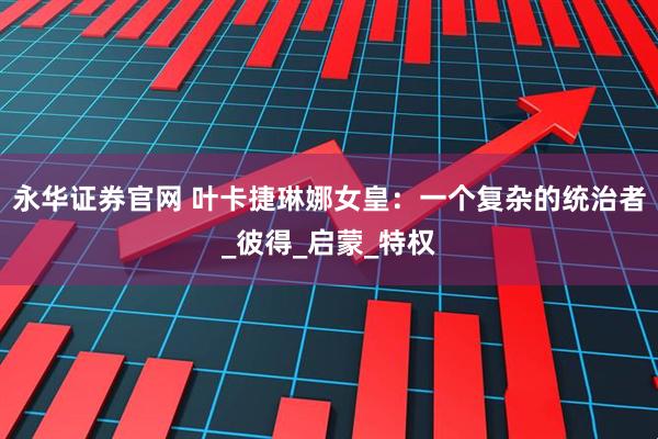 永华证券官网 叶卡捷琳娜女皇:一个复杂的统治者_彼得_启蒙_特权