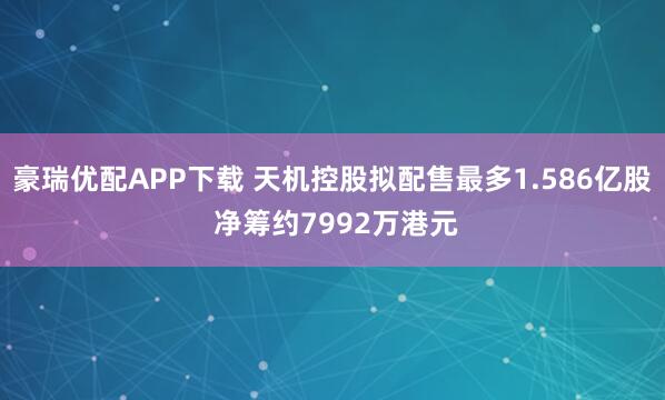 豪瑞优配APP下载 天机控股拟配售最多1.586亿股 净筹约7992万港元