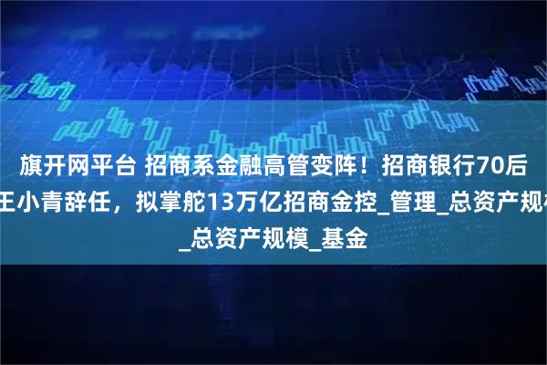 旗开网平台 招商系金融高管变阵！招商银行70后副行长王小青辞任，拟掌舵13万亿招商金控_管理_总资产规模_基金