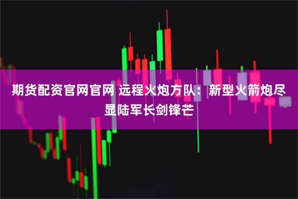 期货配资官网官网 远程火炮方队：新型火箭炮尽显陆军长剑锋芒