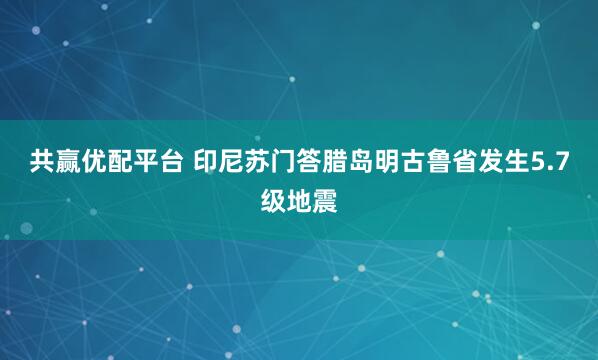 共赢优配平台 印尼苏门答腊岛明古鲁省发生5.7级地震