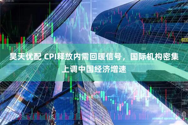 昊天优配 CPI释放内需回暖信号,国际机构密集上调中国经济增速