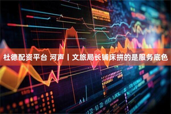 杜德配资平台 河声丨文旅局长铺床拼的是服务底色